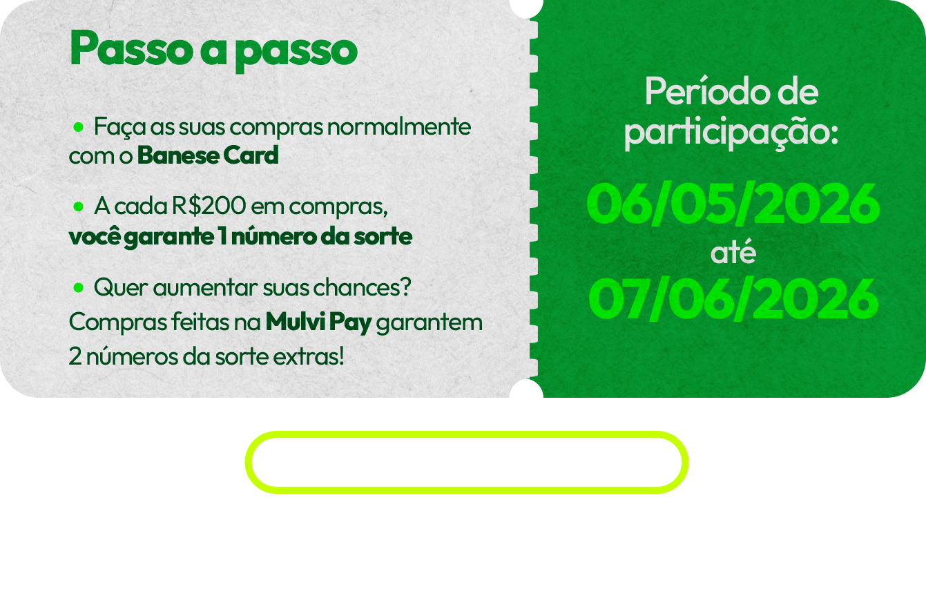 Passo a passo: faça suas compras normalmente com o Banese Card. A cada R$200 em compras, você garante 1 número da sorte. Compras na Mulvi Pay garantem 2 números extras. Período de participação: 06/05/2026 até 07/06/2026. As compras são acumulativas. Os números da sorte ficarão disponíveis no App em até 24h após a compensação da compra.